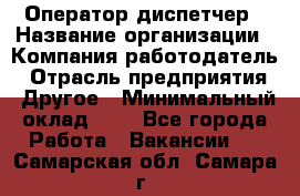 Оператор-диспетчер › Название организации ­ Компания-работодатель › Отрасль предприятия ­ Другое › Минимальный оклад ­ 1 - Все города Работа » Вакансии   . Самарская обл.,Самара г.